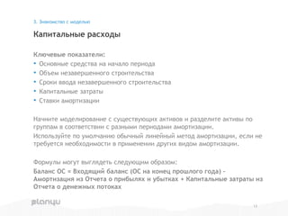 Ключевые показатели:
• Основные средства на начало периода
• Объем незавершенного строительства
• Сроки ввода незавершенного строительства
• Капитальные затраты
• Ставки амортизации
Начните моделирование с существующих активов и разделите активы по
группам в соответствии с разными периодами амортизации.
Используйте по умолчанию обычный линейный метод амортизации, если не
требуется необходимости в применении других видом амортизации.
Формулы могут выглядеть следующим образом:
Баланс ОС = Входящий баланс (ОС на конец прошлого года) –
Амортизация из Отчета о прибылях и убытках + Капитальные затраты из
Отчета о денежных потоках
Капитальные расходы
3. Знакомство с моделью
13
 