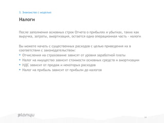 После заполнения основных строк Отчета о прибылях и убытках, таких как
выручка, затраты, амортизация, остается одна операционная часть - налоги
Вы можете начать с существенных расходов с целью приведения их в
соответствии с законодательством:
• Отчисления на страхование зависят от уровня заработной платы
• Налог на имущество зависит стоимости основных средств и амортизации
• НДС зависит от продаж и некоторых расходов
• Налог на прибыль зависит от прибыли до налогов
Налоги
3. Знакомство с моделью
14
 