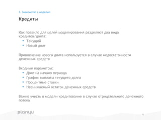 Как правило для целей моделирования разделяют два вида
кредитов/долга:
• Текущий
• Новый долг
Привлечение нового долга используется в случае недостаточности
денежных средств
Входные параметры:
• Долг на начало периода
• График выплаты текущего долга
• Процентные ставки
• Неснижаемый остаток денежных средств
Важно учесть в модели кредитование в случае отрицательного денежного
потока
Кредиты
3. Знакомство с моделью
15
 