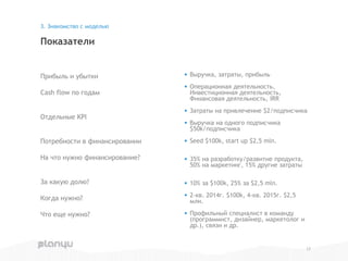 Прибыль и убытки
Cash flow по годам
Отдельные KPI
Потребности в финансировании
На что нужно финансирование?
За какую долю?
Когда нужно?
Что еще нужно?
Показатели
3. Знакомство с моделью
• Выручка, затраты, прибыль
• Операционная деятельность,
Инвестиционная деятельность,
Финансовая деятельность, IRR
• Затраты на привлечение $2/подписчика
• Выручка на одного подписчика
$50k/подписчика
• Seed $100k, start up $2,5 mln.
• 35% на разработку/развитие продукта,
50% на маркетинг, 15% другие затраты
• 10% за $100k, 25% за $2,5 mln.
• 2-кв. 2014г. $100k, 4-кв. 2015г. $2,5
млн.
• Профильный специалист в команду
(программист, дизайнер, маркетолог и
др.), связи и др.
17
 