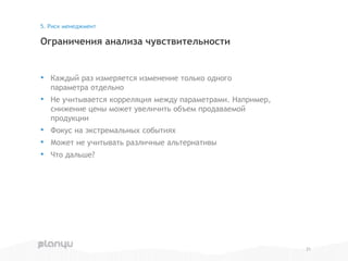 • Каждый раз измеряется изменение только одного
параметра отдельно
• Не учитывается корреляция между параметрами. Например,
снижение цены может увеличить объем продаваемой
продукции
• Фокус на экстремальных событиях
• Может не учитывать различные альтернативы
• Что дальше?
Ограничения анализа чувствительности
5. Риск менеджмент
21
 