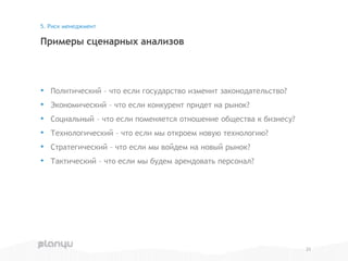 • Политический – что если государство изменит законодательство?
• Экономический – что если конкурент придет на рынок?
• Социальный – что если поменяется отношение общества к бизнесу?
• Технологический – что если мы откроем новую технологию?
• Стратегический – что если мы войдем на новый рынок?
• Тактический – что если мы будем арендовать персонал?
Примеры сценарных анализов
5. Риск менеджмент
23
 