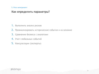 1. Выполнить анализ рисков
2. Проанализировать исторические события и их влияние
3. Сравнение бизнеса с аналогами
4. Учет глобальных событий
5. Консультации (эксперты)
Как определить параметры?
5. Риск менеджмент
24
 