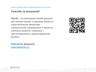 Plan4U - это уникальное онлайн решение
для помощи малому и среднему бизнесу в
самостоятельном финансово-
экономическом планировании и принятии
ключевых решений, связанных с
прогнозированием и финансированием
бизнеса.
Константин Дождиков
expert@plan4u.ru
Спасибо за внимание!
Секреты финансового моделирования для стартапов
25
 