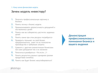 1. Получить профессиональную картинку о
бизнесе
2. Понять логику и бизнес-модель
3. Проанализировать реалистичность допущений и
поставленных целей
4. Понять как вы собираетесь достигать заданных
целей
5. Понять какие при этом ресурсы потребуются
6. Проверить понимает ли свой бизнес
предприниматель, знает ли он технологию
производства и требуемые затраты
7. Сравнить с другими аналогичными бизнесами
как сами допущения так и их значения
8. Попытаться разобраться «Что если …?»
9. Понять результаты разных сценариев (разная
продуктовая линейка)
10. Понять как будет бизнес масштабироваться?
Зачем модель инвестору?
1. Кому нужна финансовая модель
4
Демонстрация
профессионализма и
понимания бизнеса и
вашего видения
 