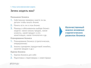 Понимание бизнеса
1. Собственная проверка знаете ли вы
детали чтобы начать бизнес
2. Понять есть ли в этом бизнес
3. Помощь в обоснованном выборе бизнес-
модели: какие каналы продаж, какие
клиенты, какой продукт и его
монетизация, какая технология и др.
Планирование бизнеса
1. Планирование бизнеса (стратегическое,
операционное)
2. Анализ сценариев (продуктовой линейки,
каналов продаж и др.)
Оценка бизнеса
1. Оценка бизнеса для себя
2. Подготовка к переговорам с инвесторами
Зачем модель вам?
1. Кому нужна финансовая модель
5
Количественный
анализ основных
стратегических
развилок бизнеса
 