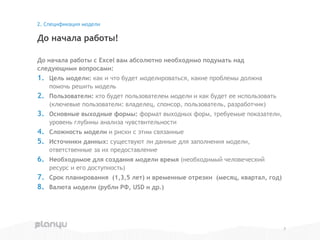 До начала работы с Excel вам абсолютно необходимо подумать над
следующими вопросами:
1. Цель модели: как и что будет моделироваться, какие проблемы должна
помочь решить модель
2. Пользователи: кто будет пользователем модели и как будет ее использовать
(ключевые пользователи: владелец, спонсор, пользователь, разработчик)
3. Основные выходные формы: формат выходных форм, требуемые показатели,
уровень глубины анализа чувствительности
4. Сложность модели и риски с этим связанные
5. Источники данных: существуют ли данные для заполнения модели,
ответственные за их предоставление
6. Необходимое для создания модели время (необходимый человеческий
ресурс и его доступность)
7. Срок планирования (1,3,5 лет) и временные отрезки (месяц, квартал, год)
8. Валюта модели (рубли РФ, USD и др.)
До начала работы!
2. Спецификация модели
7
 