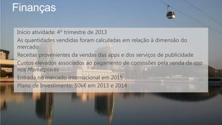 Finanças
Início atividade: 4º trimestre de 2013
As quantidades vendidas foram calculadas em relação à dimensão do
mercado
Receitas provenientes da vendas das apps e dos serviços de publicidade
Custos elevados associados ao pagamento de comissões pela venda da app
nos Marketplaces
Entrada no mercado internacional em 2015
Plano de Investimento: 50k€ em 2013 e 2014
 