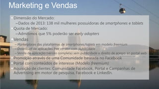 Marketing e Vendas
 Dimensão do Mercado:
–Dados de 2013: 138 mil mulheres possuidoras de smartphones e tablets
 Quota de Mercado:
–Admitimos que 5% poderão ser early adopters
Vendas
– Marketplaces das plataformas de smartphones/tablets em modelo freemium
– Download de aplicações free version com publicidade
– Venda de aplicação (versão completa) sem publicidade e direito de acesso ao portal web
 Promoção através de uma Comunidade baseada no Facebook
 Portal com conteúdos de interesse (Modelo freemium)
 Aquisição de clientes: Comunidade Facebook, Portal e Campanhas de
Advertising em motor de pesquisa, Facebook e LinkedIn.
 