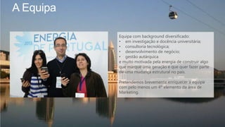 A Equipa
Equipa com background diversificado:
• em investigação e docência universitária;
• consultoria tecnológica;
• desenvolvimento de negócio;
• gestão autárquica
e muito motivada pela energia de construir algo
que marque uma geração e que quer fazer parte
de uma mudança estrutural no país.
Pretendemos brevemente enriquecer a equipa
com pelo menos um 4º elemento da área de
Marketing.
 