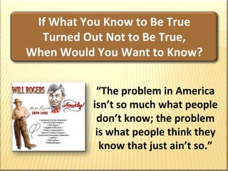 If What You Know to Be True       Turned Out Not to Be True,            When Would You Want to Know?“The problem in America isn’t so much what people don’t know; the problem is what people think they know that just ain’t so.”