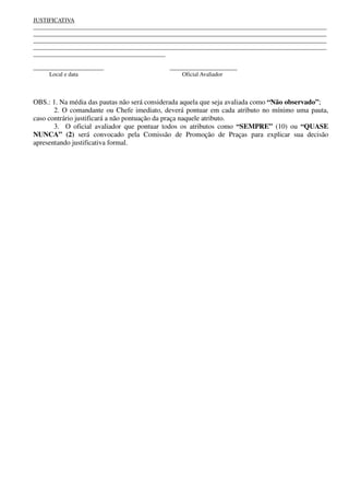 JUSTIFICATIVA
____________________________________________________________________________________________________
____________________________________________________________________________________________________
____________________________________________________________________________________________________
____________________________________________________________________________________________________
_____________________________________________
________________________ _______________________
Local e data Oficial Avaliador
OBS.: 1. Na média das pautas não será considerada aquela que seja avaliada como “Não observado”;
2. O comandante ou Chefe imediato, deverá pontuar em cada atributo no mínimo uma pauta,
caso contrário justificará a não pontuação da praça naquele atributo.
3. O oficial avaliador que pontuar todos os atributos como “SEMPRE” (10) ou “QUASE
NUNCA” (2) será convocado pela Comissão de Promoção de Praças para explicar sua decisão
apresentando justificativa formal.
 
