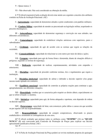 V – Quase nunca: 2
VI – Não observado: Não será considerado na obtenção da média.
§ 3º O oficial responsável pela avaliação deverá estar atento aos seguintes conceitos dos atributos
contidos na Ficha de Avaliação Funcional. (AC)
I – Apresentação: capacidade de demonstrar atitudes e porte condizentes com padrões militares;
II – Conduta Militar: capacidade de atender ao preconizado na legislação militar, respeitando os
preceitos hierárquicos;
III – Autoconfiança: capacidade de demonstrar segurança e convicção em suas atitudes, nas
diferentes circunstâncias;
IV – Camaradagem: capacidade de estabelecer relações amistosas com superiores, pares e
subordinados;
V – Civilidade: capacidade de agir de acordo com as normas que regem as relações da
sociedade;
VI – Comunicabilidade: capacidade de relacionar-se com outros por meio de ideias e ações;
VII - Coragem: capacidade para agir de forma firme e destemida, diante de situações difíceis e
perigosas, seguindo as normas de segurança;
VIII – Dedicação: capacidade de realizar, espontaneamente, atividades com empenho e
entusiasmo;
IX – Disciplina: capacidade de proceder conforme normas, leis e regulamentos que regem a
instituição;
X – Disciplina intelectual: capacidade de adotar e defender a decisão superior e/ou grupo
mesmo tendo opinado em contrario;
XI – Equilíbrio emocional: capacidade de controlar as próprias reações para continuar a agir,
apropriadamente, nas diferentes situações;
XII – Honestidade: conduta que se caracteriza pelo respeito ao direito alheio, especialmente no
que se refere à fraude e a mentira;
XIII – Iniciativa: capacidade para agir, de forma adequada e oportuna, sem depender de ordem
ou decisão superior;
XIV - Perseverança: capacidade de lutar, sem esmorecer, pelas idéias e causas em que acredita
ou por aquelas sob sua responsabilidade;
XIV - Responsabilidade: capacidade de cumprir compromissos, observando os prazos
estabelecidos e assumindo as consequências de seus atos;
§4º O oficial avaliador que pontuar todos os atributos como “SEMPRE” (10) ou “QUASE
NUNCA” (2) será convocado pela Comissão de Promoção de Praças para explicar sua decisão
apresentando justificativa formal. (AC)
Art. 8º.................................................................................................................................................
...........................................................................................................................................................
§ 2º A Ficha de Avaliação Funcional da Praça poderá ser revista mediante proposta de quaisquer
 