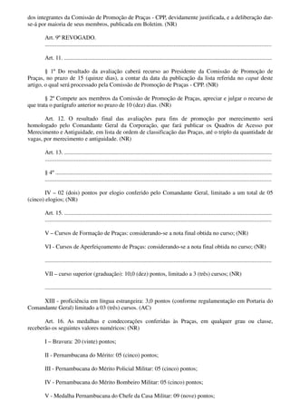 dos integrantes da Comissão de Promoção de Praças - CPP, devidamente justificada, e a deliberação dar-
se-á por maioria de seus membros, publicada em Boletim. (NR)
Art. 9º REVOGADO.
...........................................................................................................................................................
Art. 11. ..............................................................................................................................................
§ 1º Do resultado da avaliação caberá recurso ao Presidente da Comissão de Promoção de
Praças, no prazo de 15 (quinze dias), a contar da data da publicação da lista referida no caput deste
artigo, o qual será processado pela Comissão de Promoção de Praças - CPP. (NR)
§ 2º Compete aos membros da Comissão de Promoção de Praças, apreciar e julgar o recurso de
que trata o parágrafo anterior no prazo de 10 (dez) dias. (NR)
Art. 12. O resultado final das avaliações para fins de promoção por merecimento será
homologado pelo Comandante Geral da Corporação, que fará publicar os Quadros de Acesso por
Merecimento e Antiguidade, em lista de ordem de classificação das Praças, até o triplo da quantidade de
vagas, por merecimento e antiguidade. (NR)
Art. 13. ..............................................................................................................................................
...........................................................................................................................................................
§ 4º ....................................................................................................................................................
...........................................................................................................................................................
IV – 02 (dois) pontos por elogio conferido pelo Comandante Geral, limitado a um total de 05
(cinco) elogios; (NR)
Art. 15. ..............................................................................................................................................
...........................................................................................................................................................
V – Cursos de Formação de Praças: considerando-se a nota final obtida no curso; (NR)
VI - Cursos de Aperfeiçoamento de Praças: considerando-se a nota final obtida no curso; (NR)
...........................................................................................................................................................
VII – curso superior (graduação): 10,0 (dez) pontos, limitado a 3 (três) cursos; (NR)
...........................................................................................................................................................
XIII - proficiência em língua estrangeira: 3,0 pontos (conforme regulamentação em Portaria do
Comandante Geral) limitado a 03 (três) cursos. (AC)
Art. 16. As medalhas e condecorações conferidas às Praças, em qualquer grau ou classe,
receberão os seguintes valores numéricos: (NR)
I – Bravura: 20 (vinte) pontos;
II - Pernambucana do Mérito: 05 (cinco) pontos;
III - Pernambucana do Mérito Policial Militar: 05 (cinco) pontos;
IV - Pernambucana do Mérito Bombeiro Militar: 05 (cinco) pontos;
V - Medalha Pernambucana do Chefe da Casa Militar: 09 (nove) pontos;
 
