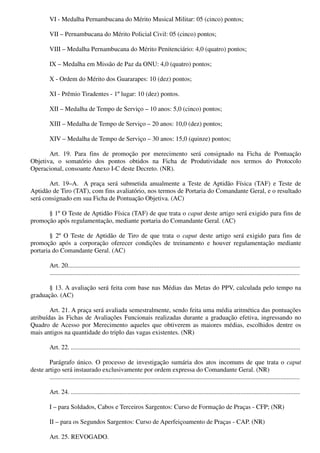VI - Medalha Pernambucana do Mérito Musical Militar: 05 (cinco) pontos;
VII – Pernambucana do Mérito Policial Civil: 05 (cinco) pontos;
VIII – Medalha Pernambucana do Mérito Penitenciário: 4,0 (quatro) pontos;
IX – Medalha em Missão de Paz da ONU: 4,0 (quatro) pontos;
X - Ordem do Mérito dos Guararapes: 10 (dez) pontos;
XI - Prêmio Tiradentes - 1º lugar: 10 (dez) pontos.
XII – Medalha de Tempo de Serviço – 10 anos: 5,0 (cinco) pontos;
XIII – Medalha de Tempo de Serviço – 20 anos: 10,0 (dez) pontos;
XIV – Medalha de Tempo de Serviço – 30 anos: 15,0 (quinze) pontos;
Art. 19. Para fins de promoção por merecimento será consignado na Ficha de Pontuação
Objetiva, o somatório dos pontos obtidos na Ficha de Produtividade nos termos do Protocolo
Operacional, consoante Anexo I-C deste Decreto. (NR).
Art. 19–A. A praça será submetida anualmente a Teste de Aptidão Física (TAF) e Teste de
Aptidão de Tiro (TAT), com fins avaliatório, nos termos de Portaria do Comandante Geral, e o resultado
será consignado em sua Ficha de Pontuação Objetiva. (AC)
§ 1º O Teste de Aptidão Física (TAF) de que trata o caput deste artigo será exigido para fins de
promoção após regulamentação, mediante portaria do Comandante Geral. (AC)
§ 2º O Teste de Aptidão de Tiro de que trata o caput deste artigo será exigido para fins de
promoção após a corporação oferecer condições de treinamento e houver regulamentação mediante
portaria do Comandante Geral. (AC)
Art. 20................................................................................................................................................
...........................................................................................................................................................
§ 13. A avaliação será feita com base nas Médias das Metas do PPV, calculada pelo tempo na
graduação. (AC)
Art. 21. A praça será avaliada semestralmente, sendo feita uma média aritmética das pontuações
atribuídas às Fichas de Avaliações Funcionais realizadas durante a graduação efetiva, ingressando no
Quadro de Acesso por Merecimento aqueles que obtiverem as maiores médias, escolhidos dentre os
mais antigos na quantidade do triplo das vagas existentes. (NR)
Art. 22. ..............................................................................................................................................
Parágrafo único. O processo de investigação sumária dos atos incomuns de que trata o caput
deste artigo será instaurado exclusivamente por ordem expressa do Comandante Geral. (NR)
...........................................................................................................................................................
Art. 24. ..............................................................................................................................................
I – para Soldados, Cabos e Terceiros Sargentos: Curso de Formação de Praças - CFP; (NR)
II – para os Segundos Sargentos: Curso de Aperfeiçoamento de Praças - CAP. (NR)
Art. 25. REVOGADO.
 