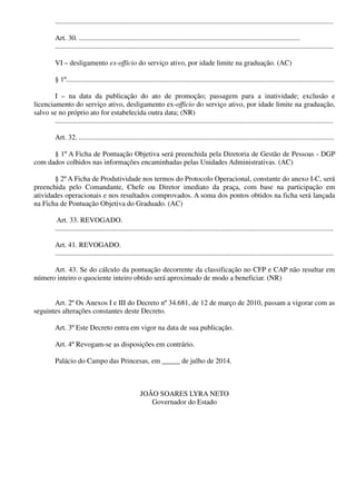 ...........................................................................................................................................................
Art. 30. ...........................................................................................................................
...........................................................................................................................................................
VI – desligamento ex-officio do serviço ativo, por idade limite na graduação. (AC)
§ 1º.....................................................................................................................................................
I – na data da publicação do ato de promoção; passagem para a inatividade; exclusão e
licenciamento do serviço ativo, desligamento ex-officio do serviço ativo, por idade limite na graduação,
salvo se no próprio ato for estabelecida outra data; (NR)
...........................................................................................................................................................
Art. 32. ..............................................................................................................................................
§ 1º A Ficha de Pontuação Objetiva será preenchida pela Diretoria de Gestão de Pessoas - DGP
com dados colhidos nas informações encaminhadas pelas Unidades Administrativas. (AC)
§ 2º A Ficha de Produtividade nos termos do Protocolo Operacional, constante do anexo I-C, será
preenchida pelo Comandante, Chefe ou Diretor imediato da praça, com base na participação em
atividades operacionais e nos resultados comprovados. A soma dos pontos obtidos na ficha será lançada
na Ficha de Pontuação Objetiva do Graduado. (AC)
Art. 33. REVOGADO.
...........................................................................................................................................................
Art. 41. REVOGADO.
...........................................................................................................................................................
Art. 43. Se do cálculo da pontuação decorrente da classificação no CFP e CAP não resultar em
número inteiro o quociente inteiro obtido será aproximado de modo a beneficiar. (NR)
Art. 2º Os Anexos I e III do Decreto nº 34.681, de 12 de março de 2010, passam a vigorar com as
seguintes alterações constantes deste Decreto.
Art. 3º Este Decreto entra em vigor na data de sua publicação.
Art. 4º Revogam-se as disposições em contrário.
Palácio do Campo das Princesas, em _____ de julho de 2014.
JOÃO SOARES LYRA NETO
Governador do Estado
 