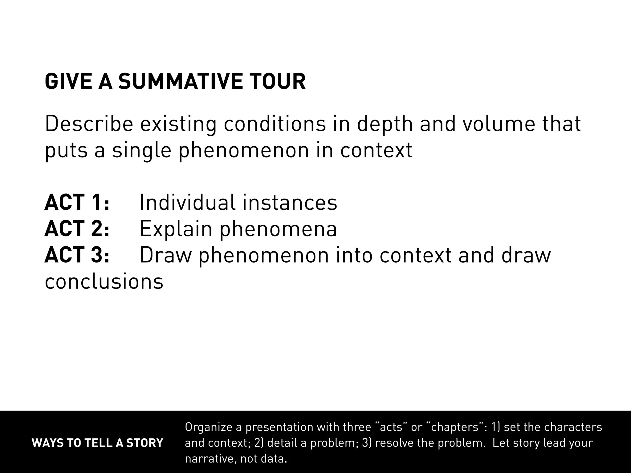 WAYS TO TELL A STORY
Organize a presentation with three “acts” or “chapters”: 1) set the characters
and context; 2) detail a problem; 3) resolve the problem. Let story lead your
narrative, not data.
GIVE A SUMMATIVE TOUR
Describe existing conditions in depth and volume that
puts a single phenomenon in context
ACT 1:	 Individual instances
ACT 2:	 Explain phenomena
ACT 3:	 Draw phenomenon into context and draw
conclusions
 