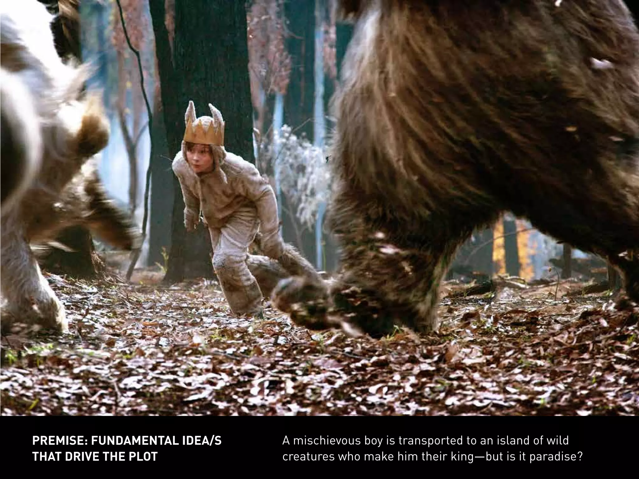 A mischievous boy is transported to an island of wild
creatures who make him their king—but is it paradise?
PREMISE: FUNDAMENTAL IDEA/S
THAT DRIVE THE PLOT
 