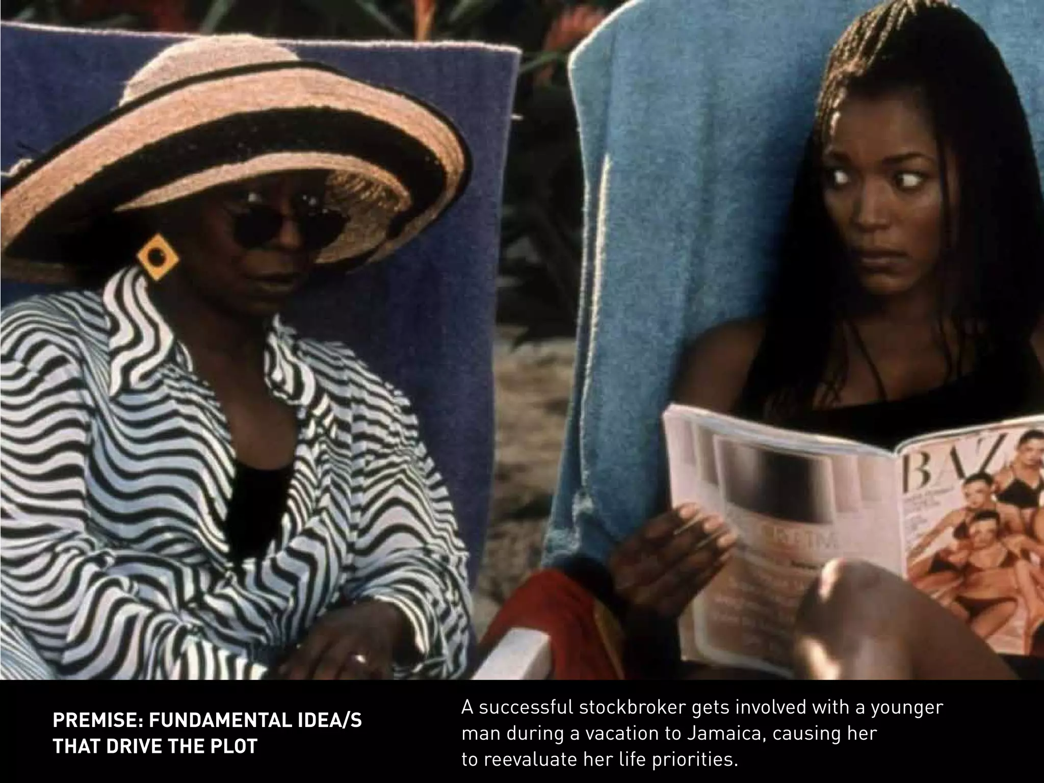 A successful stockbroker gets involved with a younger
man during a vacation to Jamaica, causing her
to reevaluate her life priorities.
PREMISE: FUNDAMENTAL IDEA/S
THAT DRIVE THE PLOT
 