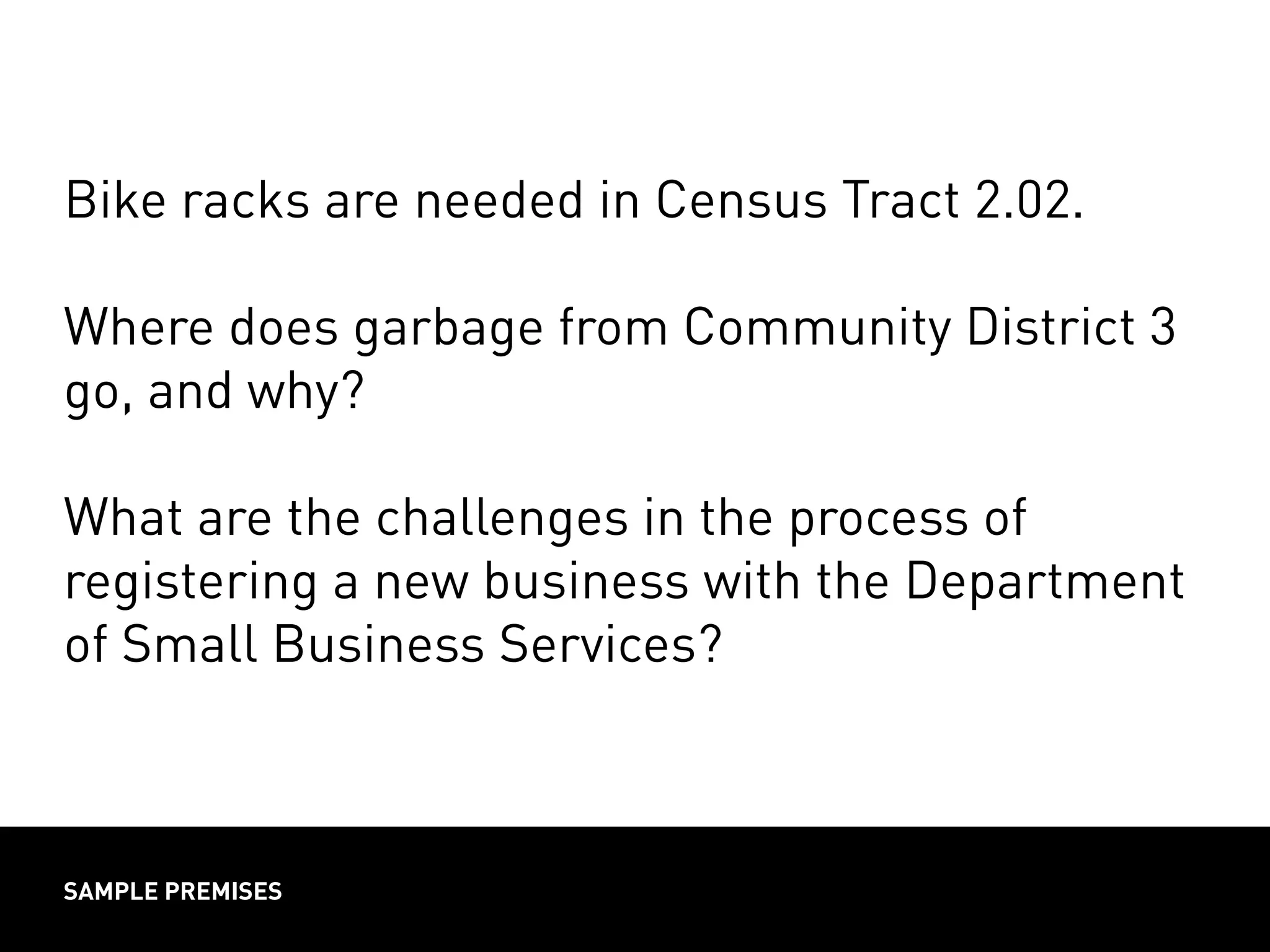 SAMPLE PREMISES
Bike racks are needed in Census Tract 2.02.
Where does garbage from Community District 3
go, and why?
What are the challenges in the process of
registering a new business with the Department
of Small Business Services?
 