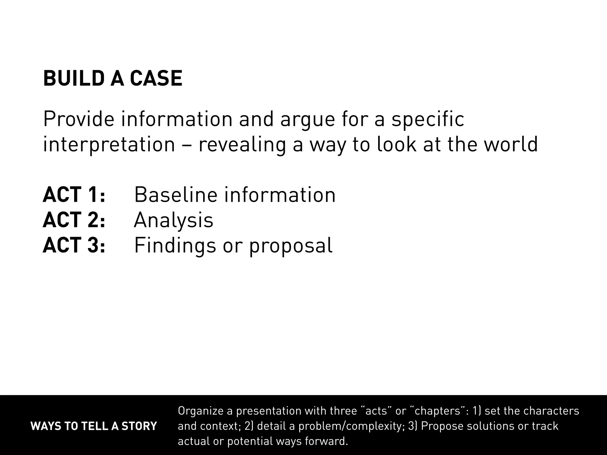 WAYS TO TELL A STORY
Organize a presentation with three “acts” or “chapters”: 1) set the characters
and context; 2) detail a problem/complexity; 3) Propose solutions or track
actual or potential ways forward.
BUILD A CASE
Provide information and argue for a specific
interpretation – revealing a way to look at the world
ACT 1:	 Baseline information
ACT 2:	 Analysis
ACT 3:	 Findings or proposal
 