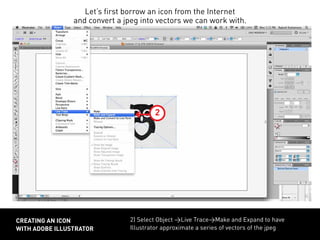 2) Select Object >Live Trace>Make and Expand to have
Illustrator approximate a series of vectors of the jpeg
CREATING AN ICON
WITH ADOBE ILLUSTRATOR
3
Let’s first borrow an icon from the Internet
and convert a jpeg into vectors we can work with.
2
 