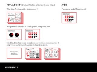 Message of this slide/ category
of data documented on this page
ASSIGNMENT 2
Title of your
presentation
Title slide; Previous slides (Assignment 1)
Assignment 2: Two sets of charts/graphs, integrating icon
PDF, 7.5”x10” (Smallest File Size // Name with your initals)
Intertitle; Sketches, notes, precedents and revisions for Assignment 2;
All previous sketches, notes, precedents and revisions.
Sketches, notes,
precedents
and revisions
From some part of Assignment 2
JPEG
Headline tells me the
message of this slide
Headline tells me the
message of this slide
Headline tells me the
message of this slide
 