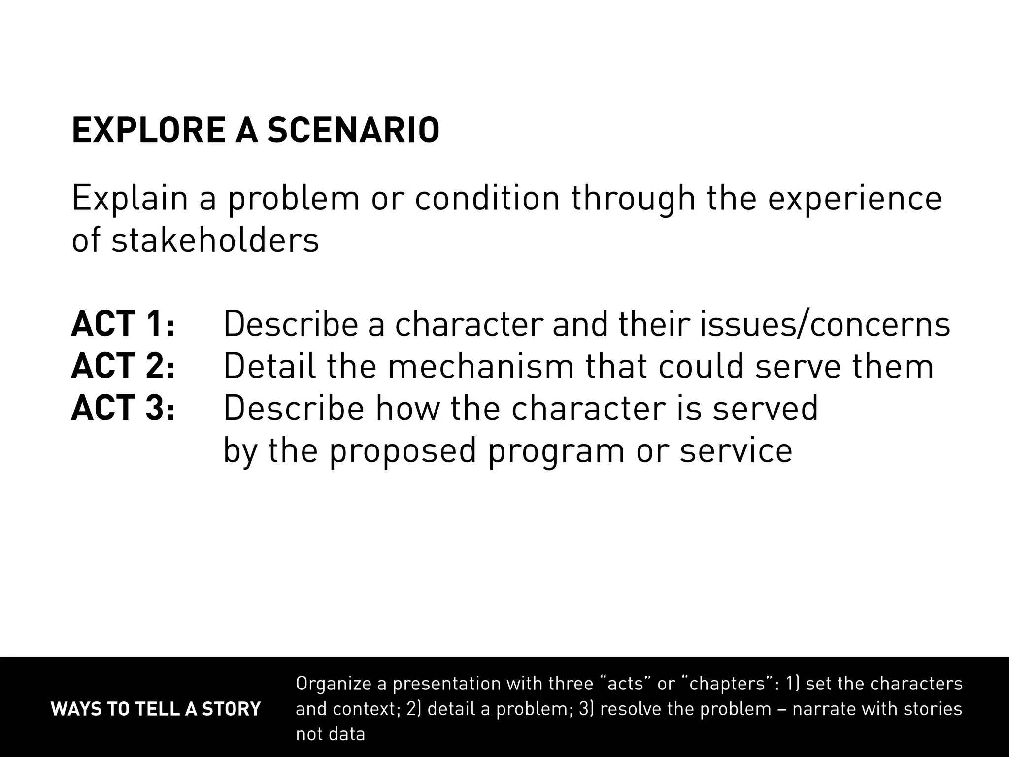 ways to tell a story
Organize a presentation with three “acts” or “chapters”: 1) set the characters
and context; 2) detail a problem; 3) resolve the problem – narrate with stories
not data
EXPLORE A SCENARIO
Explain a problem or condition through the experience
of stakeholders
ACT 1:	Describe a character and their issues/concerns
ACT 2:	Detail the mechanism that could serve them
ACT 3:	Describe how the character is served
			 by the proposed program or service
 