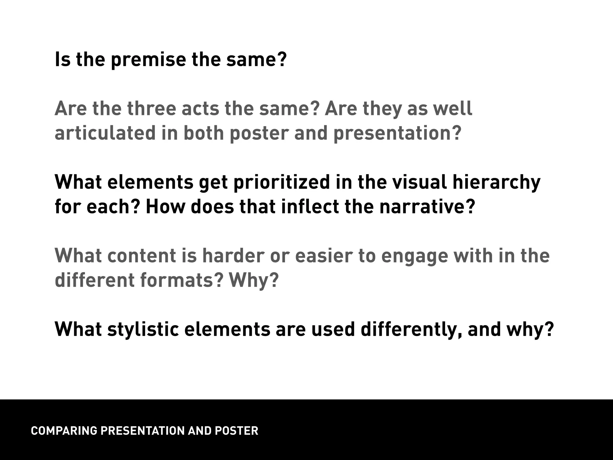 Is the premise the same?
Are the three acts the same? Are they as well
articulated in both poster and presentation?
What elements get prioritized in the visual hierarchy
for each? How does that inflect the narrative?
What content is harder or easier to engage with in the
different formats? Why?
What stylistic elements are used differently, and why?
comparing presentation and poster
 