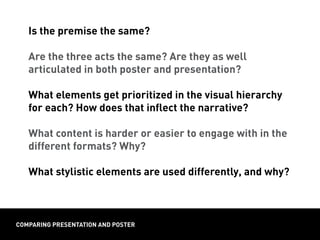 Is the premise the same?
Are the three acts the same? Are they as well
articulated in both poster and presentation?
What elements get prioritized in the visual hierarchy
for each? How does that inflect the narrative?
What content is harder or easier to engage with in the
different formats? Why?
What stylistic elements are used differently, and why?
comparing presentation and poster
 
