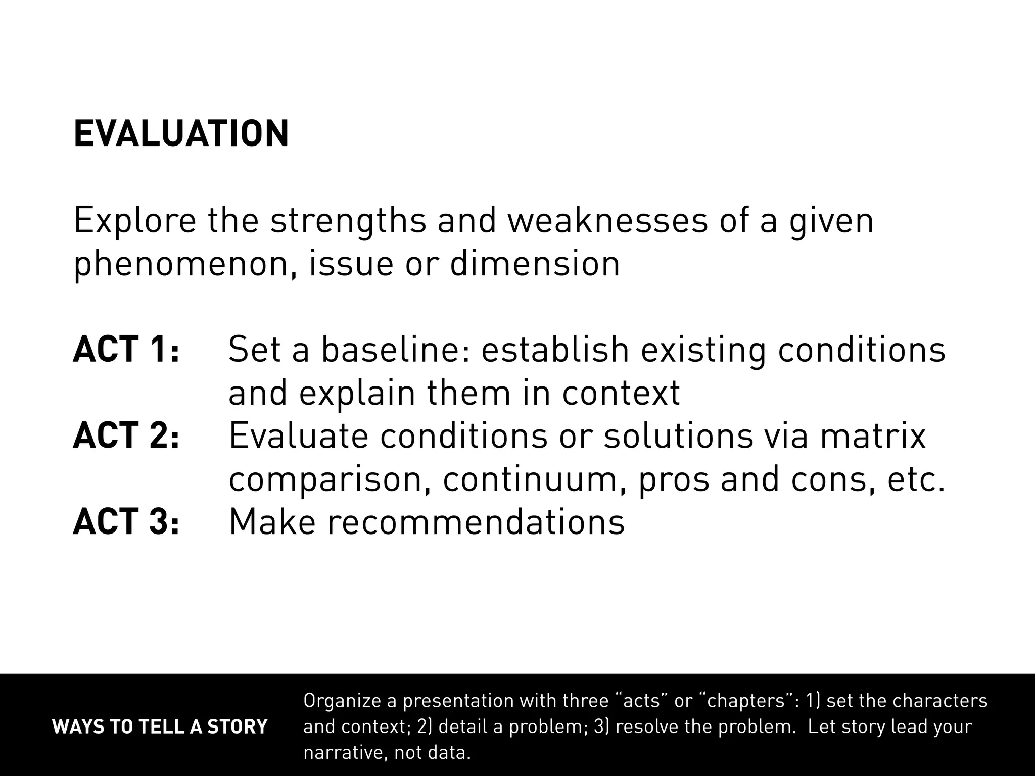 ways to tell a story
Organize a presentation with three “acts” or “chapters”: 1) set the characters
and context; 2) detail a problem; 3) resolve the problem. Let story lead your
narrative, not data.
Evaluation
Explore the strengths and weaknesses of a given
phenomenon, issue or dimension
ACT 1:	Set a baseline: establish existing conditions
			 and explain them in context
ACT 2:	 Evaluate conditions or solutions via matrix
			 comparison, continuum, pros and cons, etc.
ACT 3:	Make recommendations
 