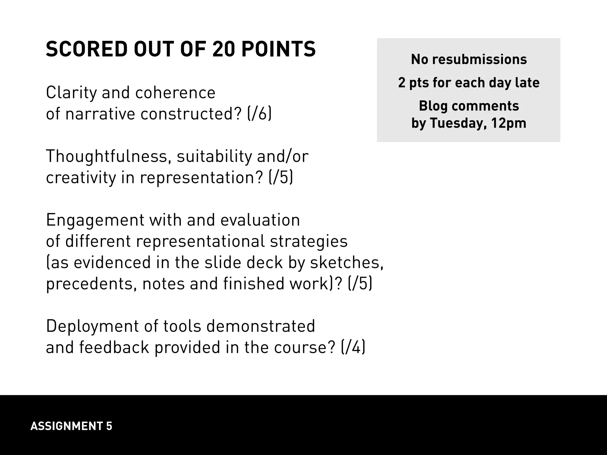 scored out of 20 points
Clarity and coherence
of narrative constructed? (/6)
Thoughtfulness, suitability and/or
creativity in representation? (/5)
Engagement with and evaluation
of different representational strategies
(as evidenced in the slide deck by sketches,
precedents, notes and finished work)? (/5)
Deployment of tools demonstrated
and feedback provided in the course? (/4)
assignment 5
No resubmissions
2 pts for each day late
Blog comments
by Tuesday, 12pm
 
