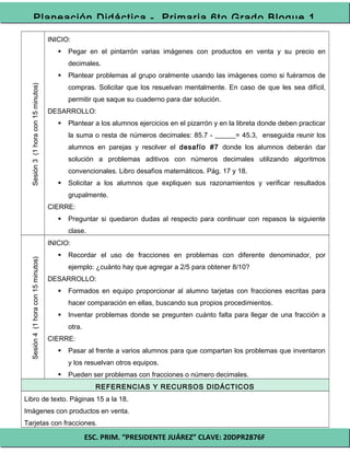 ESC. PRIM. “PRESIDENTE JUÁREZ” CLAVE: 20DPR2876F
Planeación Didáctica - Primaria 6to Grado Bloque 1
Sesión3(1horacon15minutos)
INICIO:
 Pegar en el pintarrón varias imágenes con productos en venta y su precio en
decimales.
 Plantear problemas al grupo oralmente usando las imágenes como si fuéramos de
compras. Solicitar que los resuelvan mentalmente. En caso de que les sea difícil,
permitir que saque su cuaderno para dar solución.
DESARROLLO:
 Plantear a los alumnos ejercicios en el pizarrón y en la libreta donde deben practicar
la suma o resta de números decimales: 85.7 - ______= 45.3, enseguida reunir los
alumnos en parejas y resolver el desafío #7 donde los alumnos deberán dar
solución a problemas aditivos con números decimales utilizando algoritmos
convencionales. Libro desafíos matemáticos. Pág. 17 y 18.
 Solicitar a los alumnos que expliquen sus razonamientos y verificar resultados
grupalmente.
CIERRE:
 Preguntar si quedaron dudas al respecto para continuar con repasos la siguiente
clase.
Sesión4(1horacon15minutos)
INICIO:
 Recordar el uso de fracciones en problemas con diferente denominador, por
ejemplo: ¿cuánto hay que agregar a 2/5 para obtener 8/10?
DESARROLLO:
 Formados en equipo proporcionar al alumno tarjetas con fracciones escritas para
hacer comparación en ellas, buscando sus propios procedimientos.
 Inventar problemas donde se pregunten cuánto falta para llegar de una fracción a
otra.
CIERRE:
 Pasar al frente a varios alumnos para que compartan los problemas que inventaron
y los resuelvan otros equipos.
 Pueden ser problemas con fracciones o número decimales.
REFERENCIAS Y RECURSOS DIDÁCTICOS
Libro de texto. Páginas 15 a la 18.
Imágenes con productos en venta.
Tarjetas con fracciones.
 