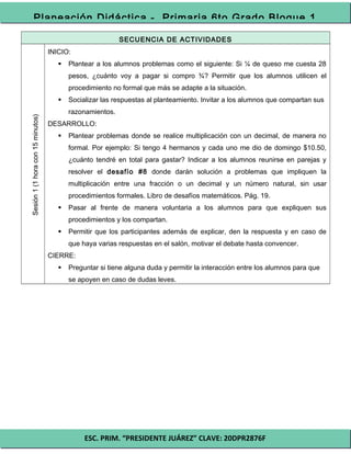 ESC. PRIM. “PRESIDENTE JUÁREZ” CLAVE: 20DPR2876F
Planeación Didáctica - Primaria 6to Grado Bloque 1
SECUENCIA DE ACTIVIDADES
Sesión1(1horacon15minutos)
INICIO:
 Plantear a los alumnos problemas como el siguiente: Si ¼ de queso me cuesta 28
pesos, ¿cuánto voy a pagar si compro ¾? Permitir que los alumnos utilicen el
procedimiento no formal que más se adapte a la situación.
 Socializar las respuestas al planteamiento. Invitar a los alumnos que compartan sus
razonamientos.
DESARROLLO:
 Plantear problemas donde se realice multiplicación con un decimal, de manera no
formal. Por ejemplo: Si tengo 4 hermanos y cada uno me dio de domingo $10.50,
¿cuánto tendré en total para gastar? Indicar a los alumnos reunirse en parejas y
resolver el desafío #8 donde darán solución a problemas que impliquen la
multiplicación entre una fracción o un decimal y un número natural, sin usar
procedimientos formales. Libro de desafíos matemáticos. Pág. 19.
 Pasar al frente de manera voluntaria a los alumnos para que expliquen sus
procedimientos y los compartan.
 Permitir que los participantes además de explicar, den la respuesta y en caso de
que haya varias respuestas en el salón, motivar el debate hasta convencer.
CIERRE:
 Preguntar si tiene alguna duda y permitir la interacción entre los alumnos para que
se apoyen en caso de dudas leves.
 
