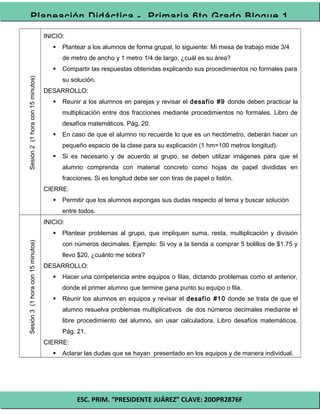 ESC. PRIM. “PRESIDENTE JUÁREZ” CLAVE: 20DPR2876F
Planeación Didáctica - Primaria 6to Grado Bloque 1
Sesión2(1horacon15minutos)
INICIO:
 Plantear a los alumnos de forma grupal, lo siguiente: Mi mesa de trabajo mide 3/4
de metro de ancho y 1 metro 1/4 de largo, ¿cuál es su área?
 Compartir las respuestas obtenidas explicando sus procedimientos no formales para
su solución.
DESARROLLO:
 Reunir a los alumnos en parejas y revisar el desafío #9 donde deben practicar la
multiplicación entre dos fracciones mediante procedimientos no formales. Libro de
desafíos matemáticos. Pág. 20.
 En caso de que el alumno no recuerde lo que es un hectómetro, deberán hacer un
pequeño espacio de la clase para su explicación (1 hm=100 metros longitud).
 Si es necesario y de acuerdo al grupo, se deben utilizar imágenes para que el
alumno comprenda con material concreto como hojas de papel divididas en
fracciones. Si es longitud debe ser con tiras de papel o listón.
CIERRE:
 Permitir que los alumnos expongas sus dudas respecto al tema y buscar solución
entre todos.
Sesión3(1horacon15minutos)
INICIO:
 Plantear problemas al grupo, que impliquen suma, resta, multiplicación y división
con números decimales. Ejemplo: Si voy a la tienda a comprar 5 bolillos de $1.75 y
llevo $20, ¿cuánto me sobra?
DESARROLLO:
 Hacer una competencia entre equipos o filas, dictando problemas como el anterior,
donde el primer alumno que termine gana punto su equipo o fila.
 Reunir los alumnos en equipos y revisar el desafío #10 donde se trata de que el
alumno resuelva problemas multiplicativos de dos números decimales mediante el
libre procedimiento del alumno, sin usar calculadora. Libro desafíos matemáticos.
Pág. 21.
CIERRE:
 Aclarar las dudas que se hayan presentado en los equipos y de manera individual.
 