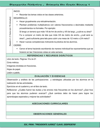 ESC. PRIM. “PRESIDENTE JUÁREZ” CLAVE: 20DPR2876F
Planeación Didáctica - Primaria 6to Grado Bloque 1
Sesión4(1horacon15minutos)
INICIO:
 Recordar los temas vistos en las clases anteriores.
DESARROLLO:
 Hacer grupalmente una retroalimentación.
 Plantear problemas multiplicativos con valores fraccionarios o decimales mediante
procedimientos no formales. Por ejemplo:
Si tengo un terreno que mide 1/6 de hm de ancho y 4/5 de largo, ¿cuál es su área?
Fui a comprar un metro de tela que mide 3/5 de metro de ancho, ¿cuál será su
área?, ¿será suficiente para tela para cubrir una mesa de 1/2 metro x 2/4 metro?
 Hacer nuevas competencias motivando la práctica de los alumnos.
CIERRE:
 Cerrar el tema haciendo escribiendo de manera individual los razonamientos que se
hicieron en las 3 lecciones vistas en esta semana.
REFERENCIAS Y RECURSOS DIDÁCTICOS
Libro de texto. Páginas 19 a la 21
Cinta métrica.
Imágenes divididas en fracciones.
Hojas de papel.
Listón o pabilo.
EVALUACIÓN Y EVIDENCIAS
Observación y análisis de las participaciones y estrategias utilizadas por los alumnos en la
realización de las actividades.
Ejercicios en el cuaderno y en el libro de texto.
Reflexionar: ¿Cuáles fueron las dudas y los errores más frecuentes en los alumnos? ¿Qué hice
para que los alumnos pudieran avanzar? ¿Qué cambios debo de hacer para lograr los
aprendizajes esperados y mejorar las actividades?
ADECUACIONES CURRICULARES
OBSERVACIONES GENERALES
 