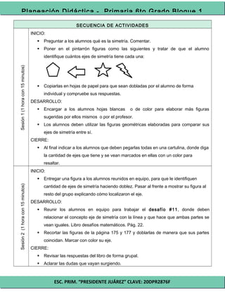 ESC. PRIM. “PRESIDENTE JUÁREZ” CLAVE: 20DPR2876F
Planeación Didáctica - Primaria 6to Grado Bloque 1
SECUENCIA DE ACTIVIDADES
Sesión1(1horacon15minutos)
INICIO:
 Preguntar a los alumnos qué es la simetría. Comentar.
 Poner en el pintarrón figuras como las siguientes y tratar de que el alumno
identifique cuántos ejes de simetría tiene cada una:
 Copiarlas en hojas de papel para que sean dobladas por el alumno de forma
individual y compruebe sus respuestas.
DESARROLLO:
 Encargar a los alumnos hojas blancas o de color para elaborar más figuras
sugeridas por ellos mismos o por el profesor.
 Los alumnos deben utilizar las figuras geométricas elaboradas para comparar sus
ejes de simetría entre sí.
CIERRE:
 Al final indicar a los alumnos que deben pegarlas todas en una cartulina, donde diga
la cantidad de ejes que tiene y se vean marcados en ellas con un color para
resaltar.
Sesión2(1horacon15minutos)
INICIO:
 Entregar una figura a los alumnos reunidos en equipo, para que le identifiquen
cantidad de ejes de simetría haciendo doblez. Pasar al frente a mostrar su figura al
resto del grupo explicando cómo localizaron el eje.
DESARROLLO:
 Reunir los alumnos en equipo para trabajar el desafío #11, donde deben
relacionar el concepto eje de simetría con la línea y que hace que ambas partes se
vean iguales. Libro desafíos matemáticos. Pág. 22.
 Recortar las figuras de la página 175 y 177 y doblarlas de manera que sus partes
coincidan. Marcar con color su eje.
CIERRE:
 Revisar las respuestas del libro de forma grupal.
 Aclarar las dudas que vayan surgiendo.
 