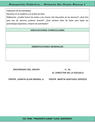 ESC. PRIM. “PRESIDENTE JUÁREZ” CLAVE: 20DPR2876F
Planeación Didáctica - Primaria 6to Grado Bloque 1
realización de las actividades.
Ejercicios en el cuaderno y en el libro de texto.
Reflexionar: ¿Cuáles fueron las dudas y los errores más frecuentes en los alumnos? ¿Qué hice
para que los alumnos pudieran avanzar? ¿Qué cambios debo de hacer para lograr los
aprendizajes esperados y mejorar las actividades?
ADECUACIONES CURRICULARES
OBSERVACIONES GENERALES
ENCARGADO DEL GRUPO
PROFR. LENNYN ALAIN BERNAL A.
Vo. Bo.
EL DIRECTOR DE LA ESCUELA
PROFR. MARTIN SANTIAGO OROZCO
 