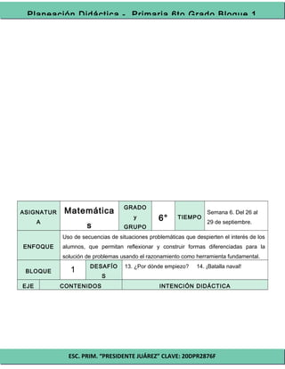 ESC. PRIM. “PRESIDENTE JUÁREZ” CLAVE: 20DPR2876F
Planeación Didáctica - Primaria 6to Grado Bloque 1
ASIGNATUR
A
Matemática
s
GRADO
y
GRUPO
6° TIEMPO
Semana 6. Del 26 al
29 de septiembre.
ENFOQUE
Uso de secuencias de situaciones problemáticas que despierten el interés de los
alumnos, que permitan reflexionar y construir formas diferenciadas para la
solución de problemas usando el razonamiento como herramienta fundamental.
BLOQUE 1 DESAFÍO
S
13. ¿Por dónde empiezo? 14. ¡Batalla naval!
EJE CONTENIDOS INTENCIÓN DIDÁCTICA
 
