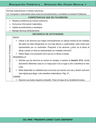 ESC. PRIM. “PRESIDENTE JUÁREZ” CLAVE: 20DPR2876F
Planeación Didáctica - Primaria 6to Grado Bloque 1
formular explicaciones o mostrar soluciones.
4.4. Comparte e intercambia ideas sobre los procedimientos y resultados al resolver Problemas.
COMPETENCIAS QUE SE FAVORECEN
• Resolver problemas de manera autónoma.
• Comunicar información matemática.
• Validar procedimientos y resultados.
• Manejar técnicas eficientemente.
SECUENCIA DE ACTIVIDADES
Sesión1(1horacon15minutos)
INICIO:
 Indicar a los alumnos que hagan individualmente un cálculo mental de las medidas
del salón de clase dibujándolo en una hoja blanca o cuadriculada: cada metro será
representado por un centímetro. Preguntar a los alumnos ¿cómo se le llama al
dibujo cuando un área es representada con medidas menores?
 Deben llegar a la conclusión de lo que es un dibujo a escala.
DESARROLLO:
 Solicitar que los alumnos se reúnan en parejas y resolver el desafío #15, donde
describirán diferentes rutas en un mapa para ir de un lugar a otro e identificar la más
corta.
 Debe desarrollar su habilidad para comunicar por escrito una ruta y decidir cuál será
más rápida para llegar. Libro desafíos matemáticos. Pág. 31.
CIERRE:
 Exponer sus dudas respecto al desafío. Traer el mapa de su localidad de tarea.
 