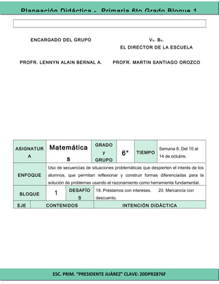 ESC. PRIM. “PRESIDENTE JUÁREZ” CLAVE: 20DPR2876F
Planeación Didáctica - Primaria 6to Grado Bloque 1
ENCARGADO DEL GRUPO
PROFR. LENNYN ALAIN BERNAL A.
Vo. Bo.
EL DIRECTOR DE LA ESCUELA
PROFR. MARTIN SANTIAGO OROZCO
ASIGNATUR
A
Matemática
s
GRADO
y
GRUPO
6° TIEMPO
Semana 8. Del 10 al
14 de octubre.
ENFOQUE
Uso de secuencias de situaciones problemáticas que despierten el interés de los
alumnos, que permitan reflexionar y construir formas diferenciadas para la
solución de problemas usando el razonamiento como herramienta fundamental.
BLOQUE 1 DESAFÍO
S
19. Préstamos con intereses. 20. Mercancía con
descuento.
EJE CONTENIDOS INTENCIÓN DIDÁCTICA
 