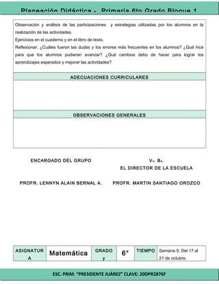 ESC. PRIM. “PRESIDENTE JUÁREZ” CLAVE: 20DPR2876F
Planeación Didáctica - Primaria 6to Grado Bloque 1
Observación y análisis de las participaciones y estrategias utilizadas por los alumnos en la
realización de las actividades.
Ejercicios en el cuaderno y en el libro de texto.
Reflexionar: ¿Cuáles fueron las dudas y los errores más frecuentes en los alumnos? ¿Qué hice
para que los alumnos pudieran avanzar? ¿Qué cambios debo de hacer para lograr los
aprendizajes esperados y mejorar las actividades?
ADECUACIONES CURRICULARES
OBSERVACIONES GENERALES
ENCARGADO DEL GRUPO
PROFR. LENNYN ALAIN BERNAL A.
Vo. Bo.
EL DIRECTOR DE LA ESCUELA
PROFR. MARTIN SANTIAGO OROZCO
ASIGNATUR
A
Matemática GRADO
y
6° TIEMPO Semana 9. Del 17 al
21 de octubre.
 
