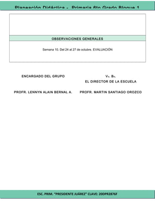 ESC. PRIM. “PRESIDENTE JUÁREZ” CLAVE: 20DPR2876F
Planeación Didáctica - Primaria 6to Grado Bloque 1
OBSERVACIONES GENERALES
Semana 10. Del 24 al 27 de octubre. EVALUACIÓN
ENCARGADO DEL GRUPO
PROFR. LENNYN ALAIN BERNAL A.
Vo. Bo.
EL DIRECTOR DE LA ESCUELA
PROFR. MARTIN SANTIAGO OROZCO
 