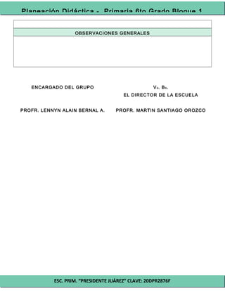 ESC. PRIM. “PRESIDENTE JUÁREZ” CLAVE: 20DPR2876F
Planeación Didáctica - Primaria 6to Grado Bloque 1
OBSERVACIONES GENERALES
ENCARGADO DEL GRUPO
PROFR. LENNYN ALAIN BERNAL A.
Vo. Bo.
EL DIRECTOR DE LA ESCUELA
PROFR. MARTIN SANTIAGO OROZCO
 