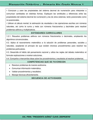 ESC. PRIM. “PRESIDENTE JUÁREZ” CLAVE: 20DPR2876F
Planeación Didáctica - Primaria 6to Grado Bloque 1
• Conozcan y usen las propiedades del sistema decimal de numeración para interpretar o
comunicar cantidades en distintas formas. Expliquen las similitudes y diferencias entre las
propiedades del sistema decimal de numeración y las de otros sistemas, tanto posicionales como
no posicionales.
• Utilicen el cálculo mental, la estimación de resultados o las operaciones escritas con números
naturales, así como la suma y resta con números fraccionarios y decimales para resolver
problemas aditivos y multiplicativos.
ESTÁNDARES CURRICULARES
1.2.1. Resuelve problemas aditivos con números fraccionarios o decimales, empleando los
algoritmos convencionales.
4.2. Aplica el razonamiento matemático a la solución de problemas personales, sociales y
naturales, aceptando el principio de que existen diversos procedimientos para resolver los
problemas particulares.
4.3. Desarrolla el hábito del pensamiento racional y utiliza las reglas del debate matemático al
formular explicaciones o mostrar soluciones.
4.4. Comparte e intercambia ideas sobre los procedimientos y resultados al resolver problemas.
COMPETENCIAS QUE SE FAVORECEN
• Resolver problemas de manera autónoma.
• Comunicar información matemática.
• Validar procedimientos y resultados.
• Manejar técnicas eficientemente.
SECUENCIA DE ACTIVIDADES
 