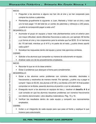 ESC. PRIM. “PRESIDENTE JUÁREZ” CLAVE: 20DPR2876F
Planeación Didáctica - Primaria 6to Grado Bloque 1
Sesión1(1horacon15minutos)
INICIO:
 Preguntar a los alumnos si alguna vez han ido al cine y se han cooperado para
comprar los dulces o palomitas.
 Plantearles grupalmente lo siguiente: si Juan, Marisela y Víctor van al cine y cada
uno le tocó pagar 1/3 del total de un combo de palomitas y refrescos a 240 pesos,
¿cuánto le correspondió pagar a cada uno?
DESARROLLO:
 Acomodar el grupo en equipos y hacer más planteamientos como el anterior pero
con mayor dificultad, dando diferentes fracciones a cada uno, por ejemplo: Mi familia
y yo fuimos al cine y nos cooperamos para la entrada que fue $235. Si mi hermana
dio 1/5 del total, mientras yo di 4/10 y mi padre dio el resto, ¿cuánto dinero aportó
cada quién?
 Socializar las respuestas dentro del equipo y poner más ejercicios similares.
CIERRE:
 Solicitar a los alumnos que compartan su manera de solucionarlo en equipo.
 Analizar cada uno de los procedimientos empleados.
Sesión2(1horacon15minutos)
INICIO:
 Recordar lo que se vio la clase anterior.
 Dictar 2 problemas que abarquen el tema para complementar.
DESARROLLO:
 Dictar a los alumnos varios problemas con números naturales, decimales o
fraccionarios y resolverlos de manera mental. Por ejemplo: ¿cuánto voy a pagar si
compré 1 lápiz en $3.50, dos plumas a $7.90 y una libreta a $12.60? Al final pueden
comprobar en la libreta, pasando alumnos al pizarrón o con la calculadora.
 Enseguida reunir a los alumnos en equipos de tres y resolver el desafío # 6 el
cual consiste en que los alumnos resuelvan problemas con números fraccionarios
con distinto denominador. Libro desafíos matemáticos. Pág. 15 y 16.
 Verificar los resultados dentro de cada equipo y compartir sus razonamientos
empleados.
CIERRE:
 Invitar a un integrante de cada equipo para que pase al frente y explique lo que
hicieron para solucionarlo.
 