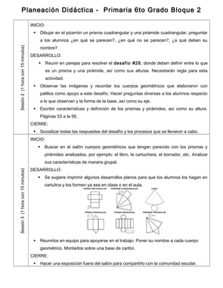 Planeación Didáctica - Primaria 6to Grado Bloque 2
Sesión2(1horacon15minutos)
INICIO:
 Dibujar en el pizarrón un prisma cuadrangular y una pirámide cuadrangular, preguntar
a los alumnos ¿en qué se parecen?, ¿en qué no se parecen?, ¿a qué deben su
nombre?
DESARROLLO:
 Reunir en parejas para resolver el desafío #28, donde deben definir entre lo que
es un prisma y una pirámide, así como sus alturas. Necesitarán regla para esta
actividad.
 Observar las imágenes y recordar los cuerpos geométricos que elaboraron con
palillos como apoyo a este desafío. Hacer preguntas diversas a los alumnos respecto
a lo que observan y la forma de la base, así como su eje.
 Escribir características y definición de los prismas y pirámides, así como su altura.
Páginas 53 a la 56.
CIERRE:
 Socializar todas las respuestas del desafío y los procesos que se llevaron a cabo.
Sesión3(1horacon15minutos)
INICIO:
 Buscar en el salón cuerpos geométricos que tengan parecido con los prismas y
pirámides analizados, por ejemplo: el libro, la cartuchera, el borrador, etc. Analizar
sus características de manera grupal.
DESARROLLO:
 Se sugiere imprimir algunos desarrollos planos para que los alumnos los hagan en
cartulina y los formen ya sea en clase o en el aula.
 Reunirlos en equipo para apoyarse en el trabajo. Poner su nombre a cada cuerpo
geométrico. Montarlos sobre una base de cartón.
CIERRE:
 Hacer una exposición fuera del salón para compartirlo con la comunidad escolar.
 