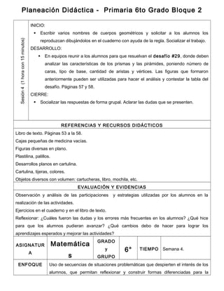 Planeación Didáctica - Primaria 6to Grado Bloque 2
Sesión4(1horacon15minutos)
INICIO:
 Escribir varios nombres de cuerpos geométricos y solicitar a los alumnos los
reproduzcan dibujándolos en el cuaderno con ayuda de la regla. Socializar el trabajo.
DESARROLLO:
 En equipos reunir a los alumnos para que resuelvan el desafío #29, donde deben
analizar las características de los prismas y las pirámides, poniendo número de
caras, tipo de base, cantidad de aristas y vértices. Las figuras que formaron
anteriormente pueden ser utilizadas para hacer el análisis y contestar la tabla del
desafío. Páginas 57 y 58.
CIERRE:
 Socializar las respuestas de forma grupal. Aclarar las dudas que se presenten.
REFERENCIAS Y RECURSOS DIDÁCTICOS
Libro de texto. Páginas 53 a la 58.
Cajas pequeñas de medicina vacías.
Figuras diversas en plano.
Plastilina, palillos.
Desarrollos planos en cartulina.
Cartulina, tijeras, colores.
Objetos diversos con volumen: cartucheras, libro, mochila, etc.
EVALUACIÓN Y EVIDENCIAS
Observación y análisis de las participaciones y estrategias utilizadas por los alumnos en la
realización de las actividades.
Ejercicios en el cuaderno y en el libro de texto.
Reflexionar: ¿Cuáles fueron las dudas y los errores más frecuentes en los alumnos? ¿Qué hice
para que los alumnos pudieran avanzar? ¿Qué cambios debo de hacer para lograr los
aprendizajes esperados y mejorar las actividades?
ASIGNATUR
A
Matemática
s
GRADO
y
GRUPO
6° TIEMPO Semana 4.
ENFOQUE Uso de secuencias de situaciones problemáticas que despierten el interés de los
alumnos, que permitan reflexionar y construir formas diferenciadas para la
 