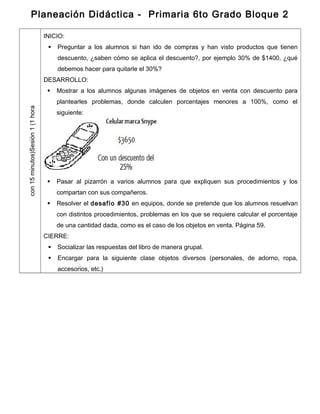Planeación Didáctica - Primaria 6to Grado Bloque 2
Sesión1(1horacon15minutos)
INICIO:
 Preguntar a los alumnos si han ido de compras y han visto productos que tienen
descuento, ¿saben cómo se aplica el descuento?, por ejemplo 30% de $1400, ¿qué
debemos hacer para quitarle el 30%?
DESARROLLO:
 Mostrar a los alumnos algunas imágenes de objetos en venta con descuento para
plantearles problemas, donde calculen porcentajes menores a 100%, como el
siguiente:
 Pasar al pizarrón a varios alumnos para que expliquen sus procedimientos y los
compartan con sus compañeros.
 Resolver el desafío #30 en equipos, donde se pretende que los alumnos resuelvan
con distintos procedimientos, problemas en los que se requiere calcular el porcentaje
de una cantidad dada, como es el caso de los objetos en venta. Página 59.
CIERRE:
 Socializar las respuestas del libro de manera grupal.
 Encargar para la siguiente clase objetos diversos (personales, de adorno, ropa,
accesorios, etc.)
 