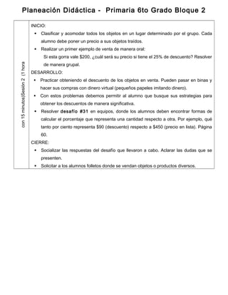 Planeación Didáctica - Primaria 6to Grado Bloque 2
Sesión2(1horacon15minutos)
INICIO:
 Clasificar y acomodar todos los objetos en un lugar determinado por el grupo. Cada
alumno debe poner un precio a sus objetos traídos.
 Realizar un primer ejemplo de venta de manera oral:
Si esta gorra vale $200, ¿cuál será su precio si tiene el 25% de descuento? Resolver
de manera grupal.
DESARROLLO:
 Practicar obteniendo el descuento de los objetos en venta. Pueden pasar en binas y
hacer sus compras con dinero virtual (pequeños papeles imitando dinero).
 Con estos problemas debemos permitir al alumno que busque sus estrategias para
obtener los descuentos de manera significativa.
 Resolver desafío #31 en equipos, donde los alumnos deben encontrar formas de
calcular el porcentaje que representa una cantidad respecto a otra. Por ejemplo, qué
tanto por ciento representa $90 (descuento) respecto a $450 (precio en lista). Página
60.
CIERRE:
 Socializar las respuestas del desafío que llevaron a cabo. Aclarar las dudas que se
presenten.
 Solicitar a los alumnos folletos donde se vendan objetos o productos diversos.
 